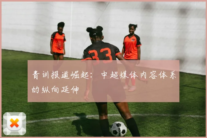 青训报道崛起：中超媒体内容体系的纵向延伸