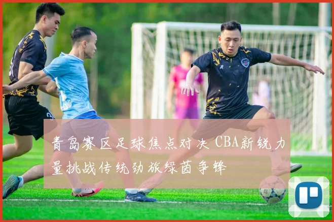 青岛赛区足球焦点对决 CBA新锐力量挑战传统劲旅绿茵争锋