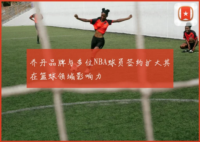 乔丹品牌与多位NBA球员签约扩大其在篮球领域影响力