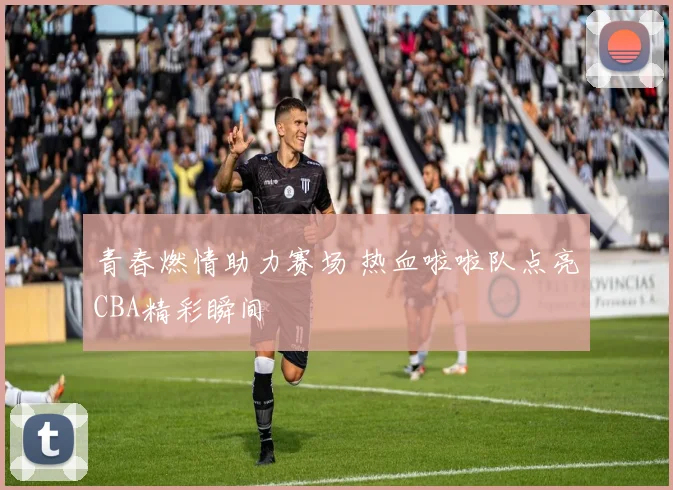 青春燃情助力赛场 热血啦啦队点亮CBA精彩瞬间